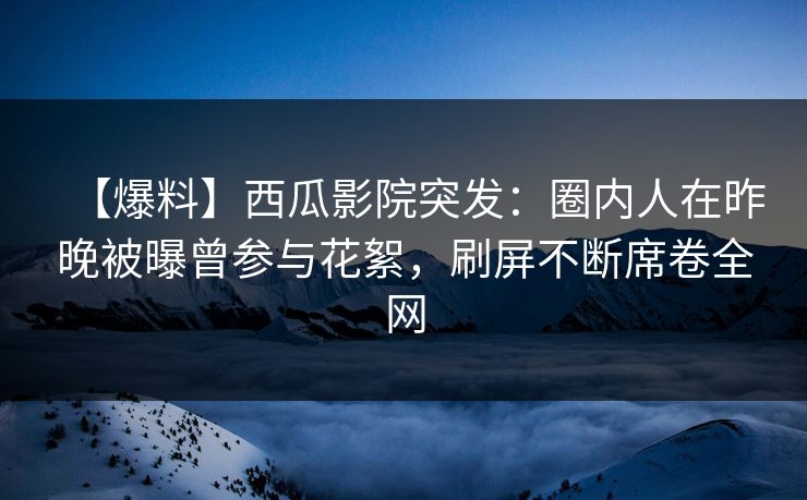 【爆料】西瓜影院突发：圈内人在昨晚被曝曾参与花絮，刷屏不断席卷全网