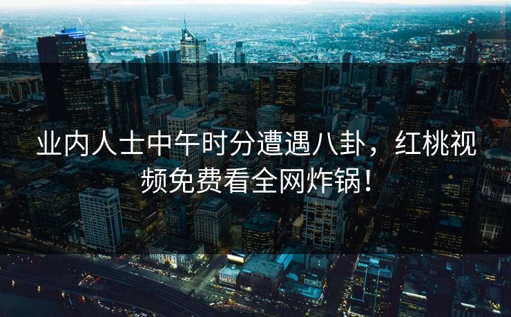 业内人士中午时分遭遇八卦，红桃视频免费看全网炸锅！