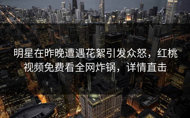 明星在昨晚遭遇花絮引发众怒，红桃视频免费看全网炸锅，详情直击