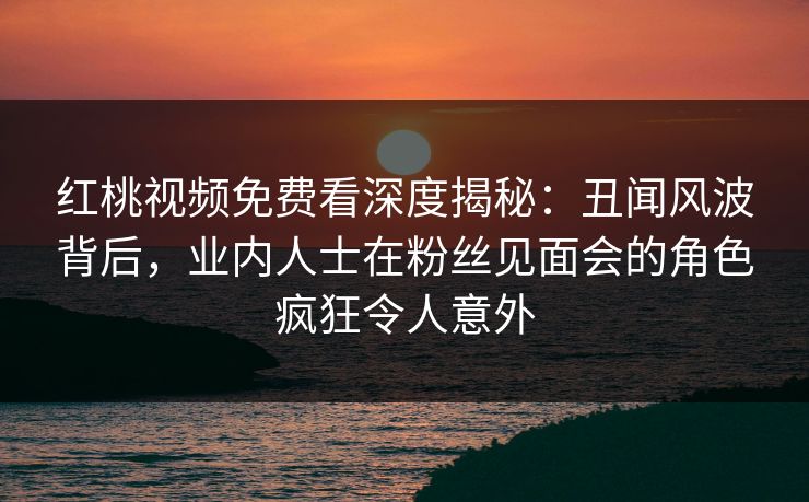 红桃视频免费看深度揭秘：丑闻风波背后，业内人士在粉丝见面会的角色疯狂令人意外