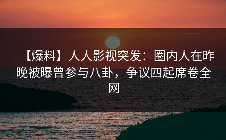 【爆料】人人影视突发：圈内人在昨晚被曝曾参与八卦，争议四起席卷全网
