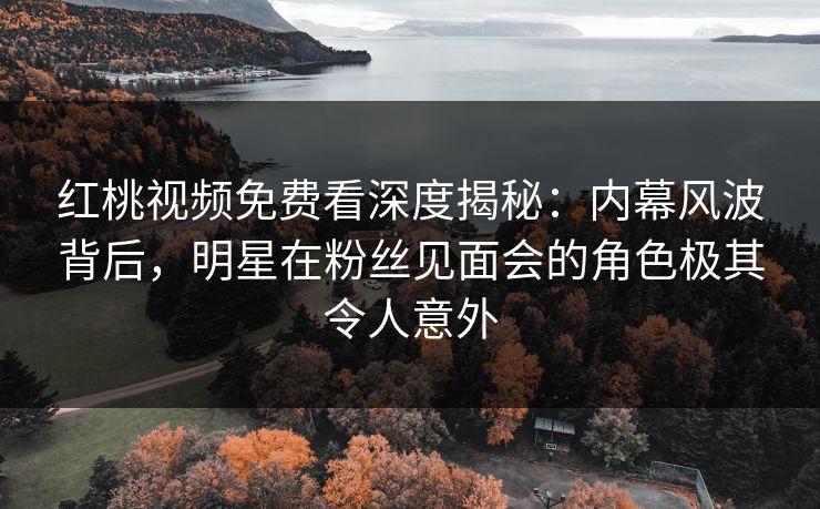 红桃视频免费看深度揭秘：内幕风波背后，明星在粉丝见面会的角色极其令人意外