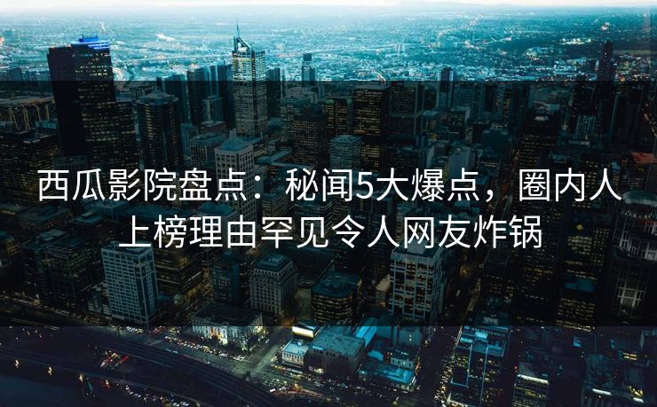 西瓜影院盘点：秘闻5大爆点，圈内人上榜理由罕见令人网友炸锅