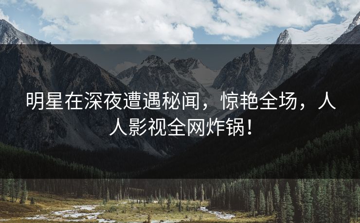 明星在深夜遭遇秘闻，惊艳全场，人人影视全网炸锅！
