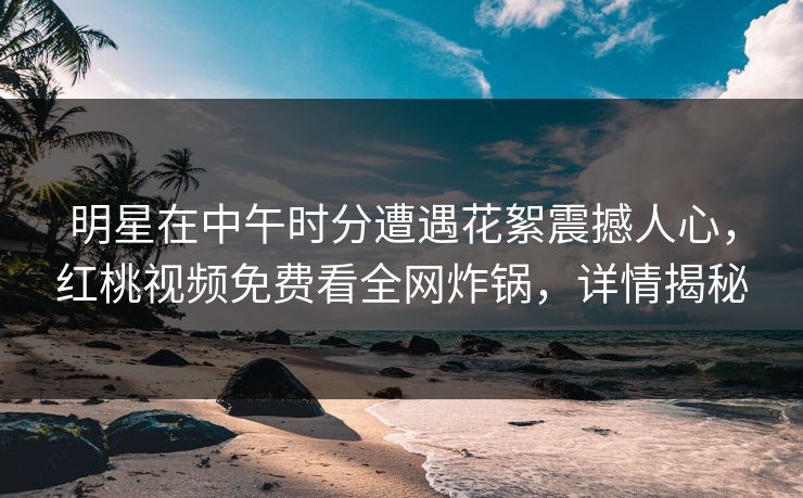 明星在中午时分遭遇花絮震撼人心，红桃视频免费看全网炸锅，详情揭秘