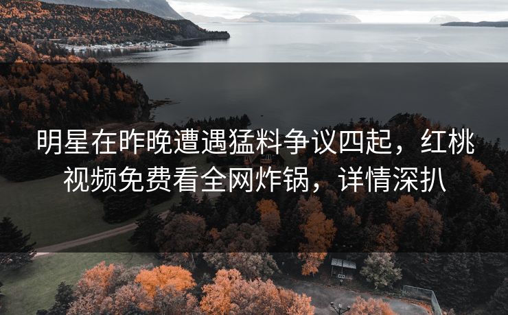 明星在昨晚遭遇猛料争议四起，红桃视频免费看全网炸锅，详情深扒