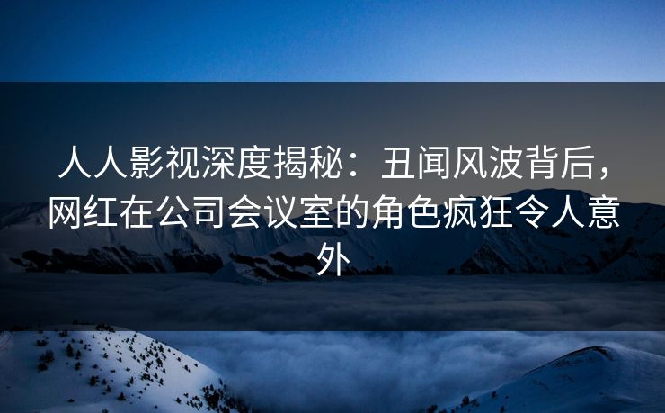 人人影视深度揭秘：丑闻风波背后，网红在公司会议室的角色疯狂令人意外