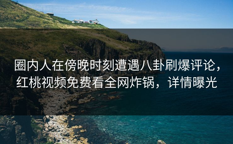 圈内人在傍晚时刻遭遇八卦刷爆评论，红桃视频免费看全网炸锅，详情曝光
