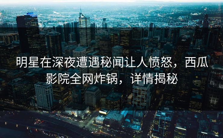 明星在深夜遭遇秘闻让人愤怒，西瓜影院全网炸锅，详情揭秘