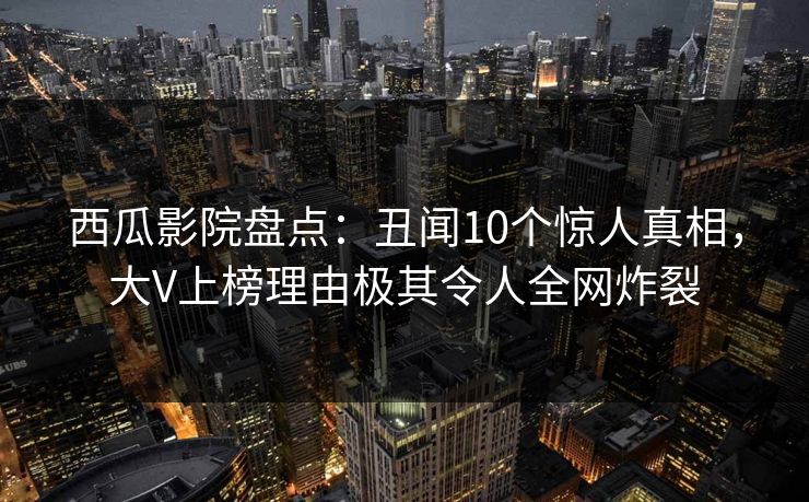 西瓜影院盘点：丑闻10个惊人真相，大V上榜理由极其令人全网炸裂