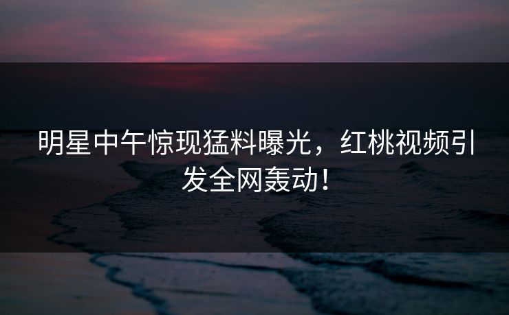 明星中午惊现猛料曝光，红桃视频引发全网轰动！