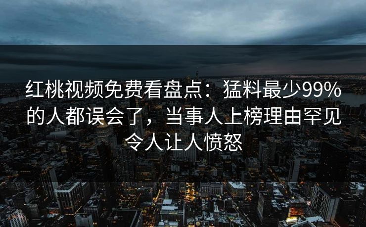 红桃视频免费看盘点：猛料最少99%的人都误会了，当事人上榜理由罕见令人让人愤怒