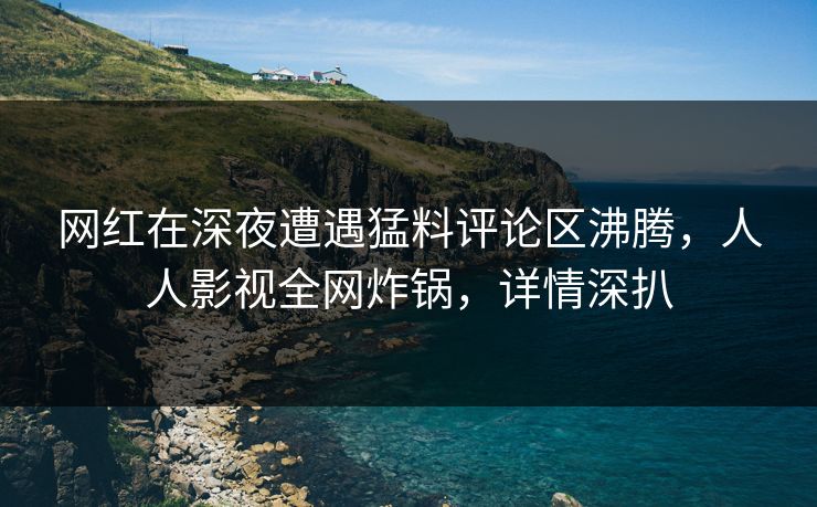 网红在深夜遭遇猛料评论区沸腾，人人影视全网炸锅，详情深扒