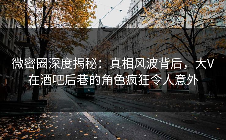 微密圈深度揭秘：真相风波背后，大V在酒吧后巷的角色疯狂令人意外