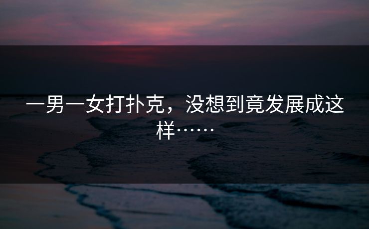 一男一女打扑克,没想到竟发展成这样…… 一男一女打扑克,没想到竟发展成这样……
