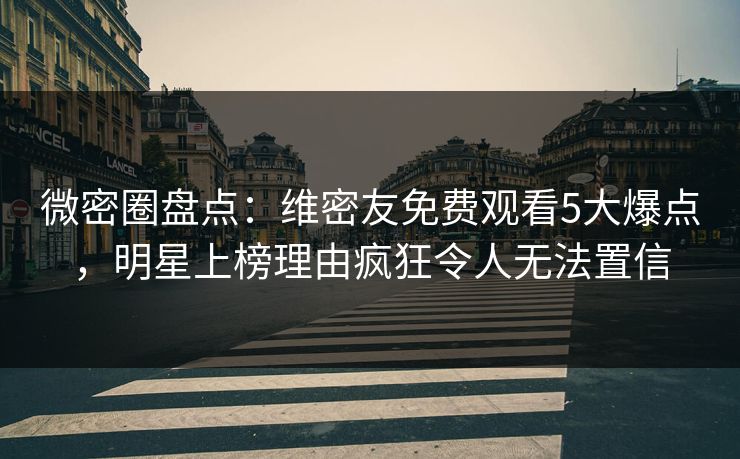 微密圈盘点：维密友免费观看5大爆点，明星上榜理由疯狂令人无法置信