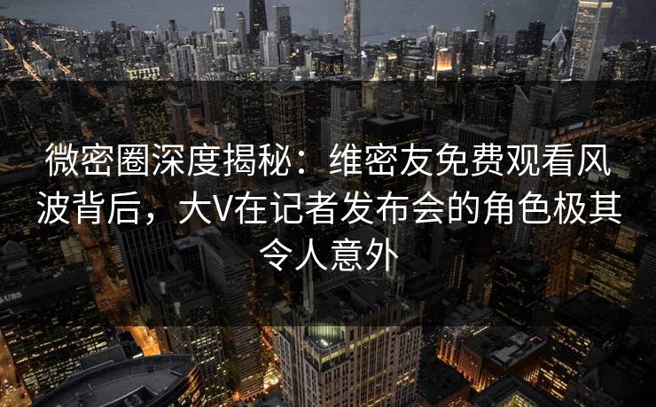 微密圈深度揭秘：维密友免费观看风波背后，大V在记者发布会的角色极其令人意外