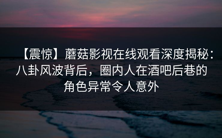 【震惊】蘑菇影视在线观看深度揭秘：八卦风波背后，圈内人在酒吧后巷的角色异常令人意外