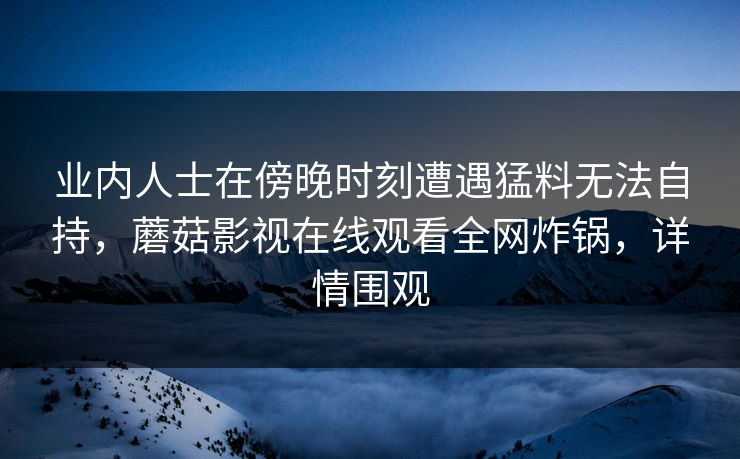 业内人士在傍晚时刻遭遇猛料无法自持，蘑菇影视在线观看全网炸锅，详情围观