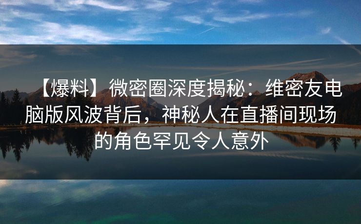 【爆料】微密圈深度揭秘：维密友电脑版风波背后，神秘人在直播间现场的角色罕见令人意外