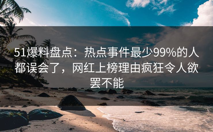 51爆料盘点：热点事件最少99%的人都误会了，网红上榜理由疯狂令人欲罢不能