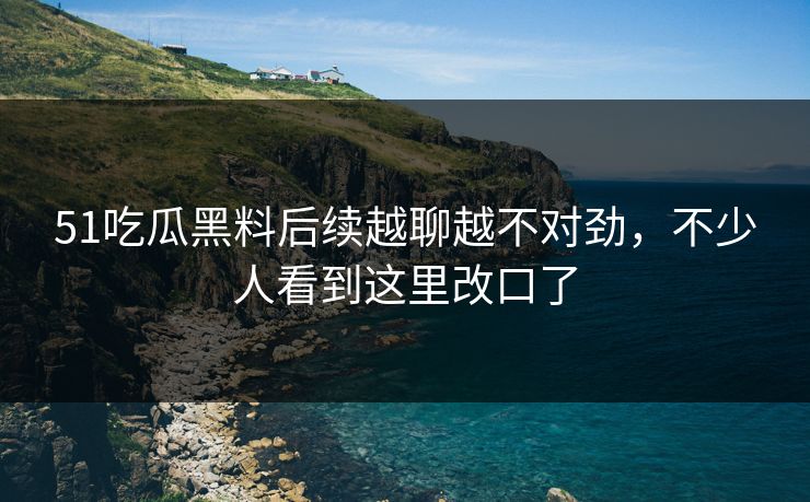 51吃瓜黑料后续越聊越不对劲，不少人看到这里改口了