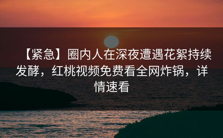 【紧急】圈内人在深夜遭遇花絮持续发酵，红桃视频免费看全网炸锅，详情速看
