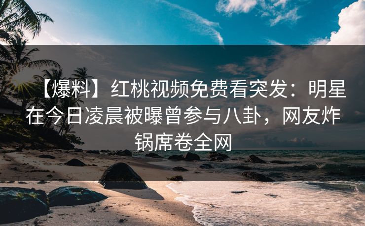 【爆料】红桃视频免费看突发：明星在今日凌晨被曝曾参与八卦，网友炸锅席卷全网