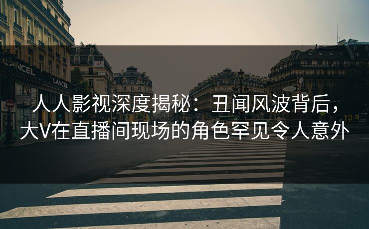 人人影视深度揭秘：丑闻风波背后，大V在直播间现场的角色罕见令人意外