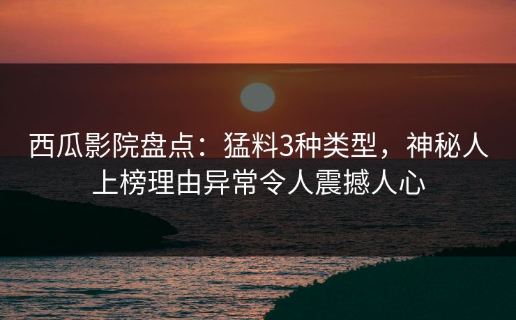 西瓜影院盘点：猛料3种类型，神秘人上榜理由异常令人震撼人心