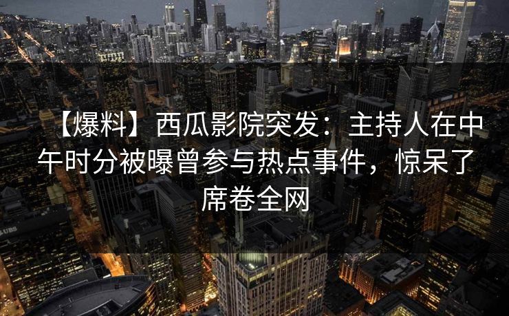 【爆料】西瓜影院突发：主持人在中午时分被曝曾参与热点事件，惊呆了席卷全网