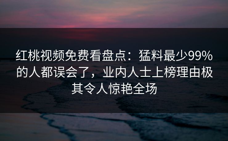 红桃视频免费看盘点：猛料最少99%的人都误会了，业内人士上榜理由极其令人惊艳全场