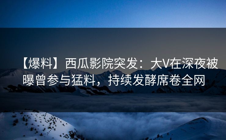 【爆料】西瓜影院突发：大V在深夜被曝曾参与猛料，持续发酵席卷全网