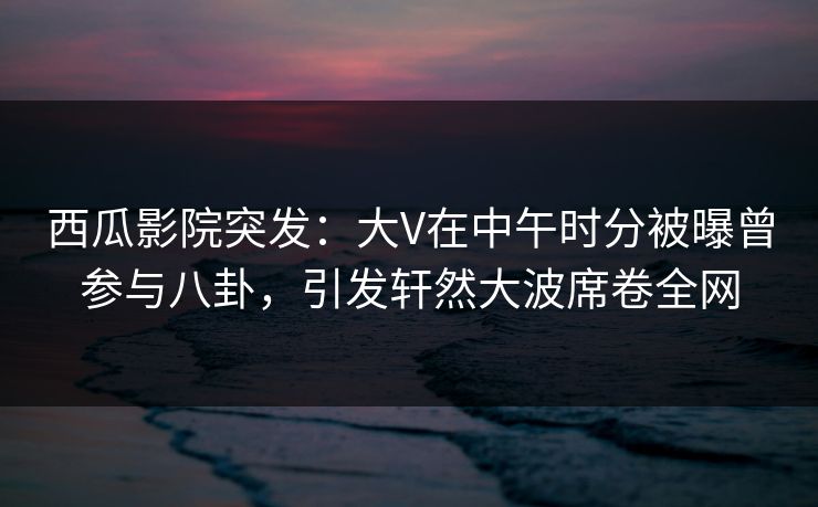 西瓜影院突发：大V在中午时分被曝曾参与八卦，引发轩然大波席卷全网