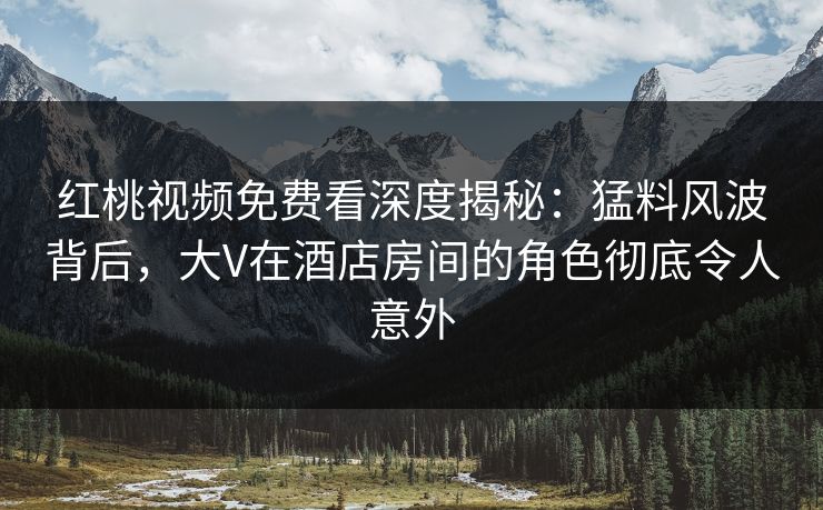 红桃视频免费看深度揭秘：猛料风波背后，大V在酒店房间的角色彻底令人意外