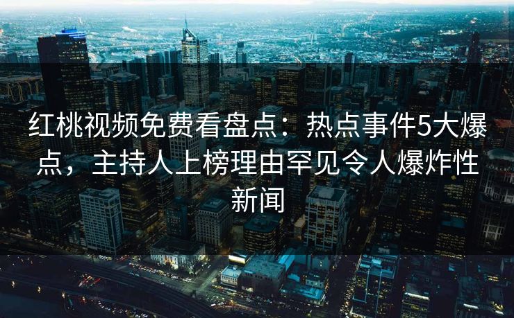 红桃视频免费看盘点：热点事件5大爆点，主持人上榜理由罕见令人爆炸性新闻