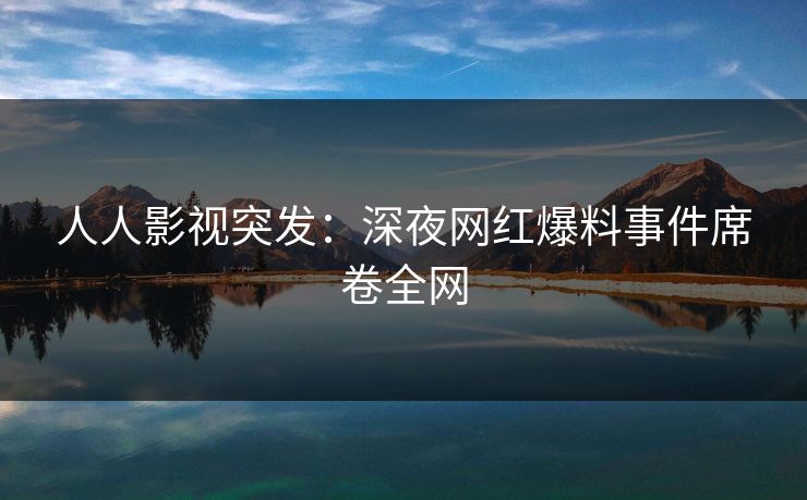 人人影视突发：深夜网红爆料事件席卷全网