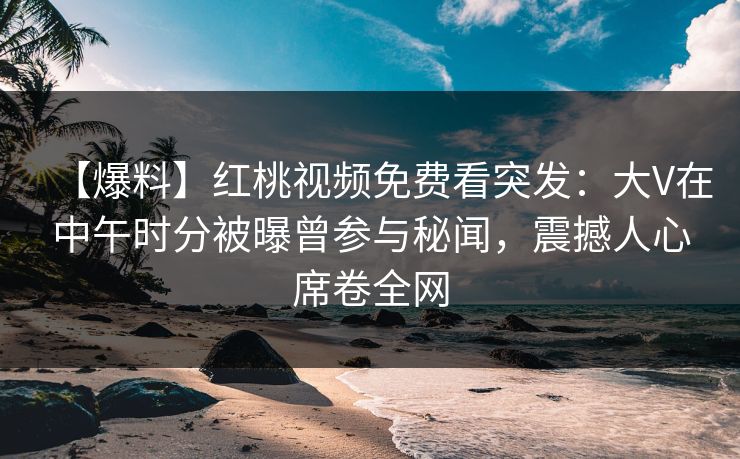 【爆料】红桃视频免费看突发：大V在中午时分被曝曾参与秘闻，震撼人心席卷全网