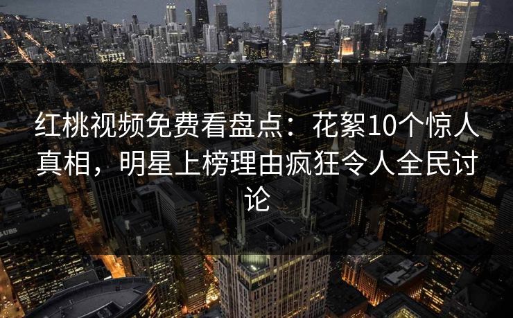 红桃视频免费看盘点：花絮10个惊人真相，明星上榜理由疯狂令人全民讨论