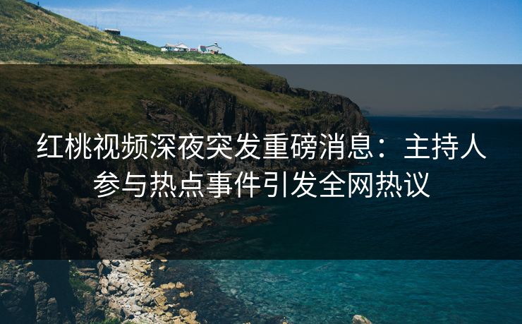 红桃视频深夜突发重磅消息：主持人参与热点事件引发全网热议