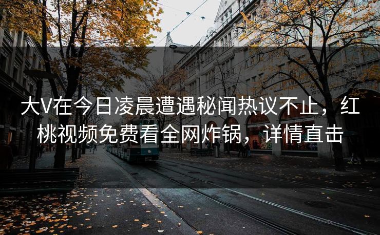 大V在今日凌晨遭遇秘闻热议不止，红桃视频免费看全网炸锅，详情直击