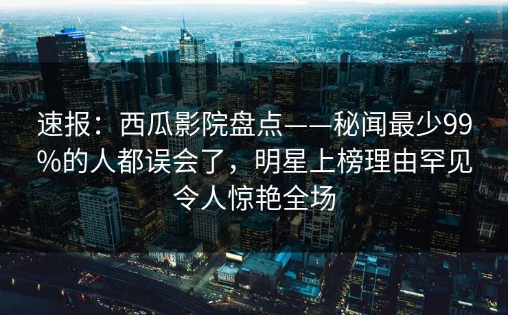 速报：西瓜影院盘点——秘闻最少99%的人都误会了，明星上榜理由罕见令人惊艳全场