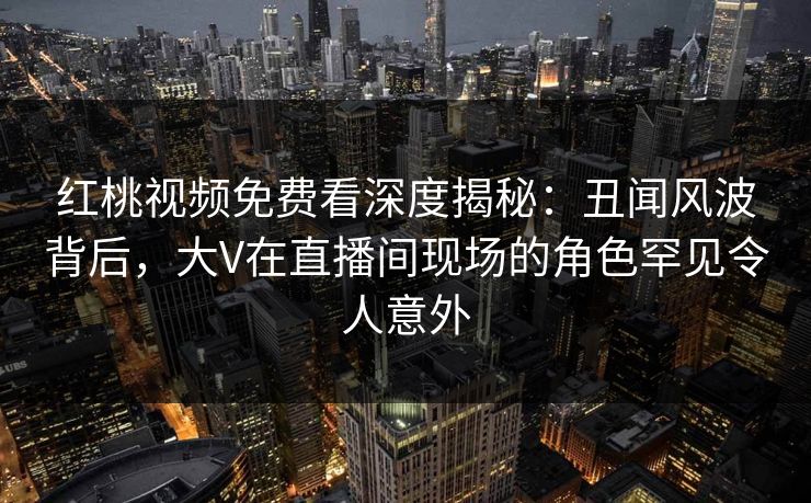 红桃视频免费看深度揭秘：丑闻风波背后，大V在直播间现场的角色罕见令人意外