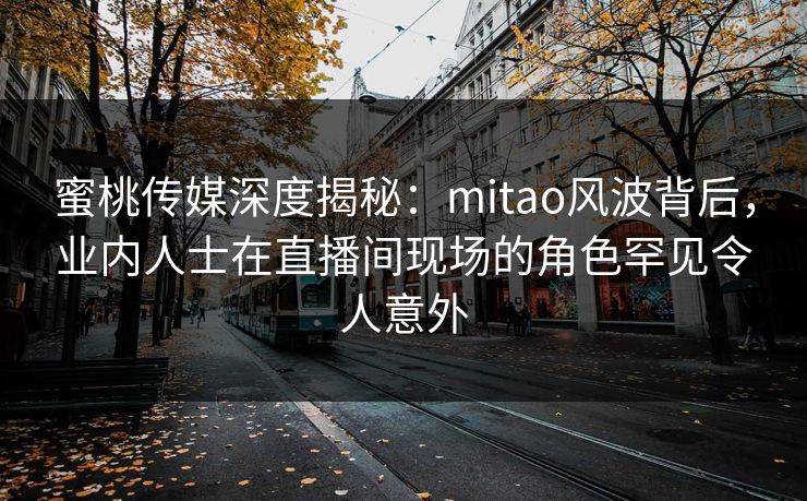 蜜桃传媒深度揭秘：mitao风波背后，业内人士在直播间现场的角色罕见令人意外
