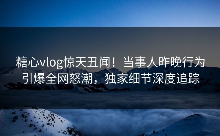 糖心vlog惊天丑闻！当事人昨晚行为引爆全网怒潮，独家细节深度追踪