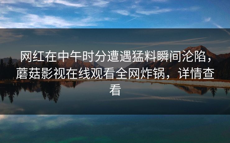 网红在中午时分遭遇猛料瞬间沦陷，蘑菇影视在线观看全网炸锅，详情查看