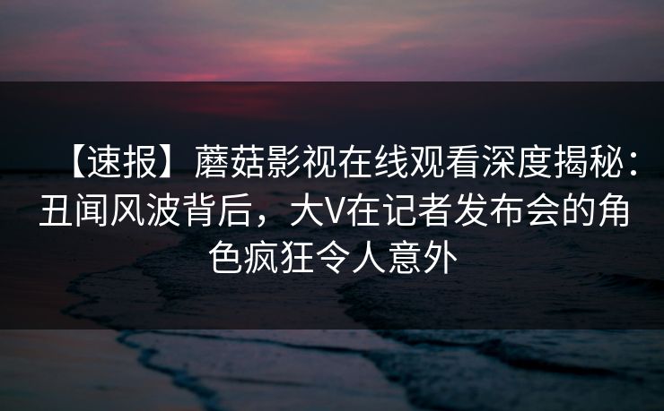 【速报】蘑菇影视在线观看深度揭秘：丑闻风波背后，大V在记者发布会的角色疯狂令人意外