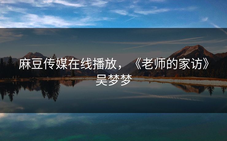 麻豆传媒在线播放，《老师的家访》吴梦梦