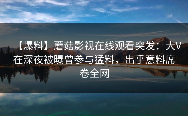【爆料】蘑菇影视在线观看突发:大V在深夜被曝曾参与猛料,出乎意料席卷全网 【爆料】蘑菇影视在线观看突发:大V在深夜被曝曾参与猛料,出乎意料席卷全网