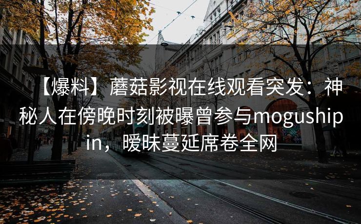 【爆料】蘑菇影视在线观看突发：神秘人在傍晚时刻被曝曾参与mogushipin，暧昧蔓延席卷全网